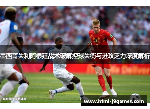 墨西哥失利阿根廷战术破解控球失衡与进攻乏力深度解析