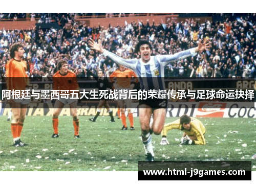 阿根廷与墨西哥五大生死战背后的荣耀传承与足球命运抉择