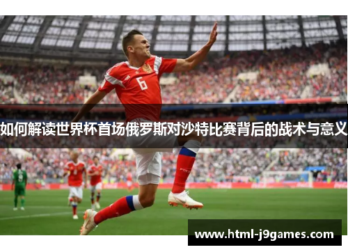 如何解读世界杯首场俄罗斯对沙特比赛背后的战术与意义