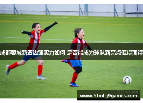 成都蓉城新签边锋实力如何 是否能成为球队新亮点值得期待