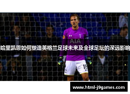 哈里凯恩如何塑造英格兰足球未来及全球足坛的深远影响