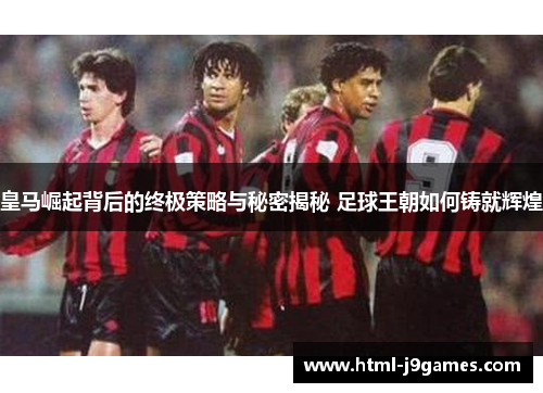 皇马崛起背后的终极策略与秘密揭秘 足球王朝如何铸就辉煌