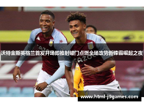 沃特金斯英格兰首发开场即推射破门点燃全场攻势新锋霸崛起之夜 沃特金斯英格兰首发开场即推射破门点燃全场攻势新锋霸崛起之夜