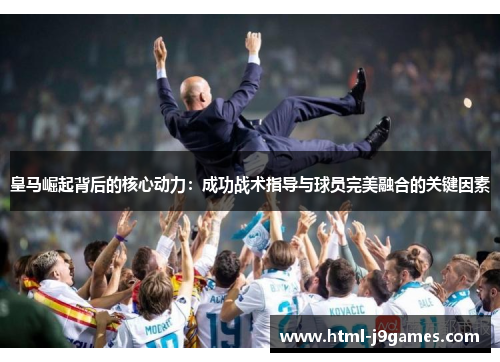 皇马崛起背后的核心动力:成功战术指导与球员完美融合的关键因素 皇马崛起背后的核心动力:成功战术指导与球员完美融合的关键因素