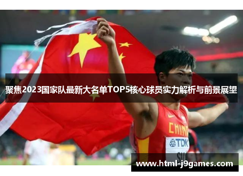 聚焦2023国家队最新大名单TOP5核心球员实力解析与前景展望