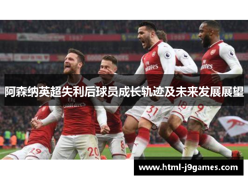 阿森纳英超失利后球员成长轨迹及未来发展展望 阿森纳英超失利后球员成长轨迹及未来发展展望